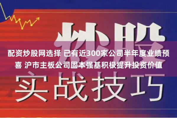 配资炒股网选择 已有近300家公司半年度业绩预喜 沪市主板公司固本强基积极提升投资价值