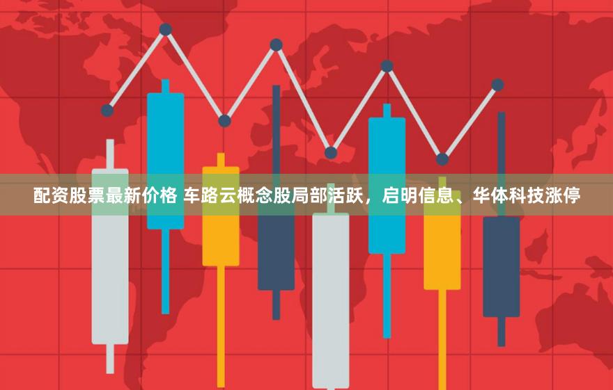 配资股票最新价格 车路云概念股局部活跃，启明信息、华体科技涨停