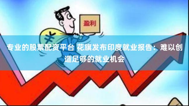 专业的股票配资平台 花旗发布印度就业报告：难以创造足够的就业机会