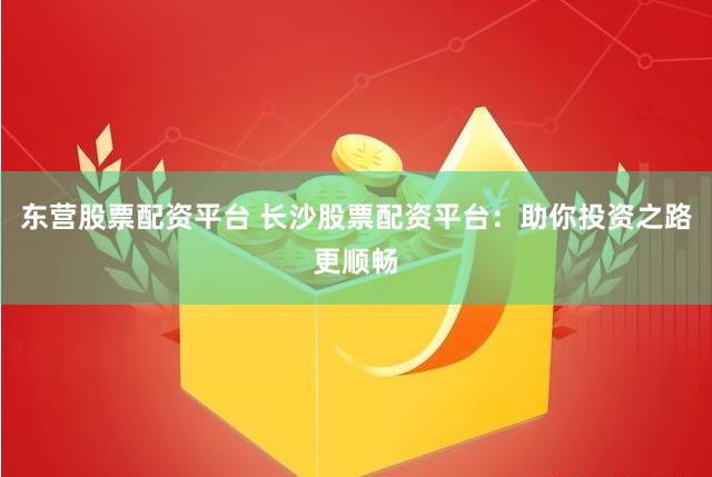 东营股票配资平台 长沙股票配资平台：助你投资之路更顺畅