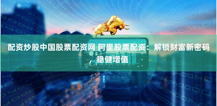 配资炒股中国股票配资网 阿里股票配资：解锁财富新密码，稳健增值