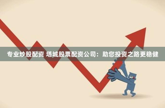 专业炒股配资 塔城股票配资公司：助您投资之路更稳健