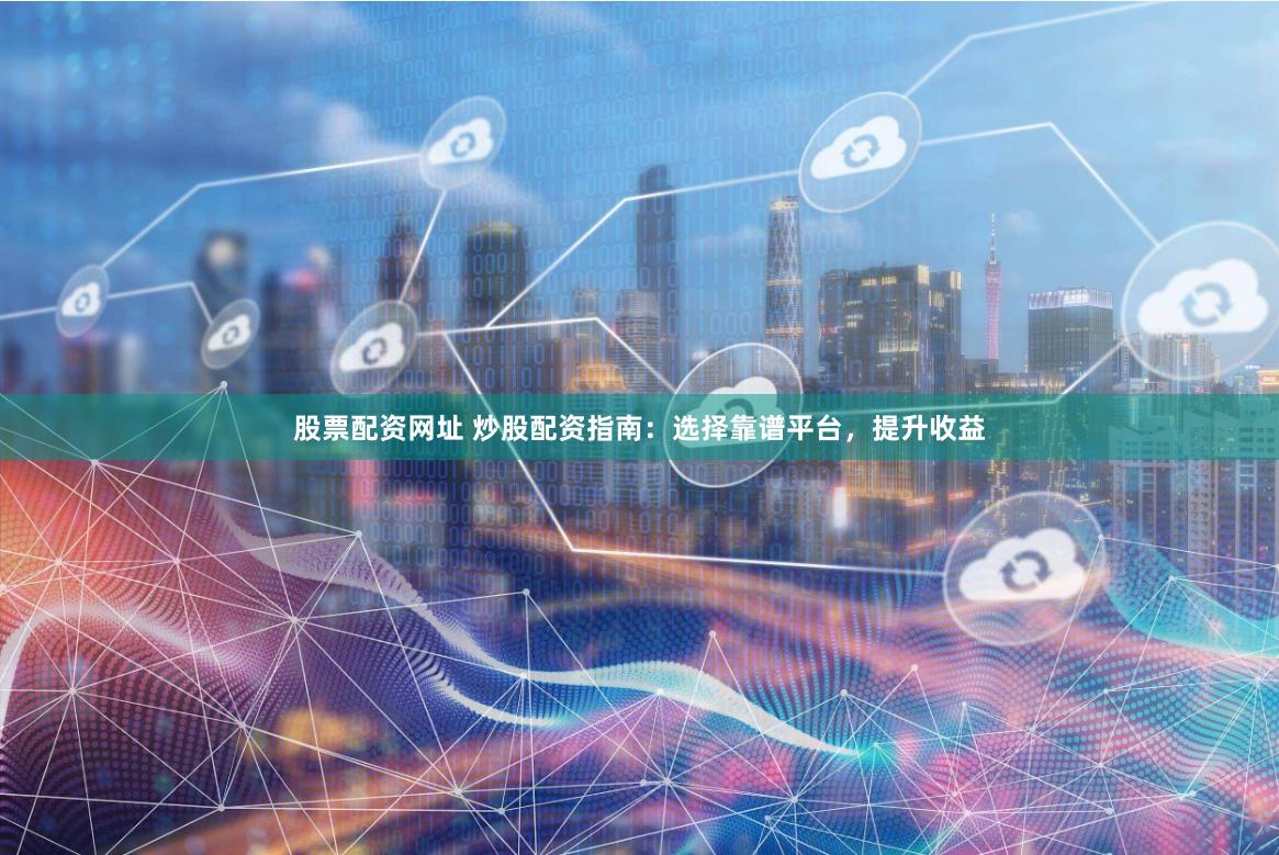 股票配资网址 炒股配资指南：选择靠谱平台，提升收益