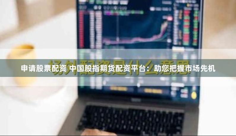 申请股票配资 中国股指期货配资平台：助您把握市场先机
