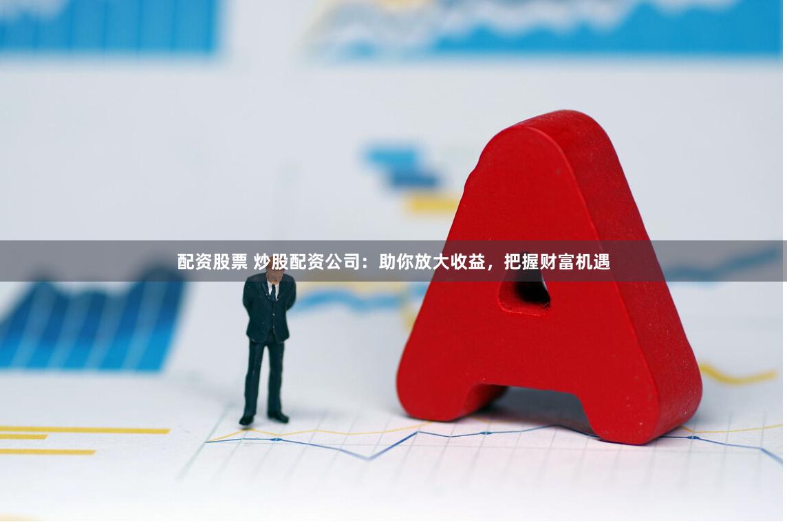 配资股票 炒股配资公司：助你放大收益，把握财富机遇