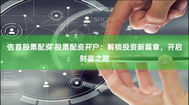 吉首股票配资 股票配资开户：解锁投资新篇章，开启财富之路
